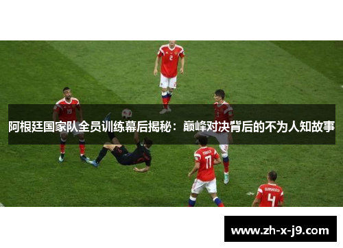 阿根廷国家队全员训练幕后揭秘：巅峰对决背后的不为人知故事