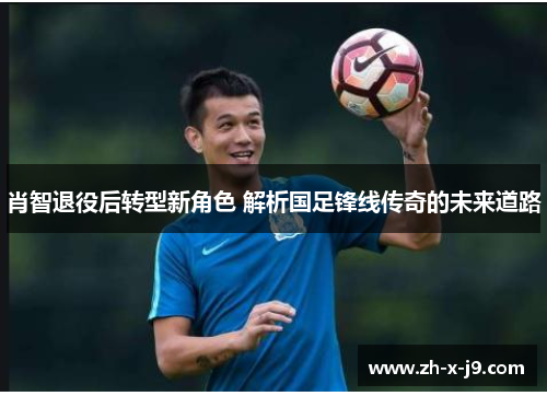 肖智退役后转型新角色 解析国足锋线传奇的未来道路