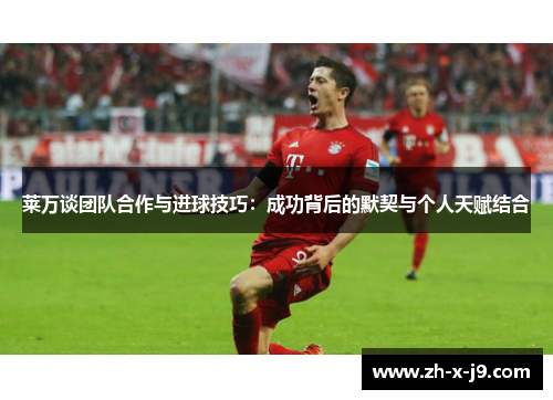 莱万谈团队合作与进球技巧：成功背后的默契与个人天赋结合
