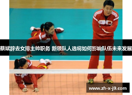 蔡斌辞去女排主帅职务 新领队人选将如何影响队伍未来发展